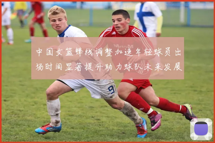 中国女篮锋线调整加速年轻球员出场时间显著提升助力球队未来发展