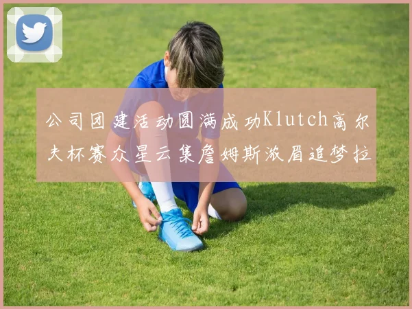 公司团建活动圆满成功Klutch高尔夫杯赛众星云集詹姆斯浓眉追梦拉文同框合影