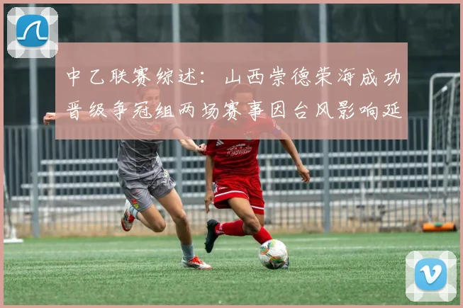 中乙联赛综述：山西崇德荣海成功晋级争冠组两场赛事因台风影响延期